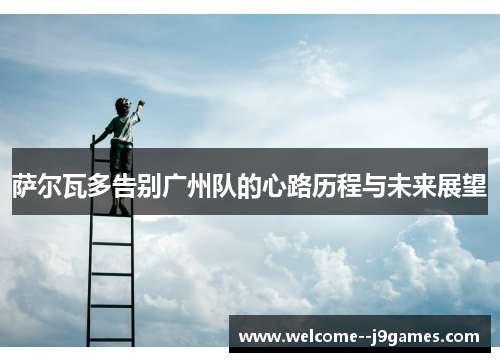 萨尔瓦多告别广州队的心路历程与未来展望 萨尔瓦多告别广州队的心路历程与未来展望