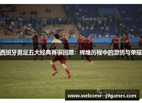 西班牙男足五大经典赛事回顾：辉煌历程中的激情与荣耀