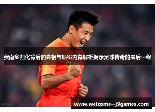 费南多归化背后的真相与退役内幕解析揭示足球传奇的最后一程 费南多归化背后的真相与退役内幕解析揭示足球传奇的最后一程