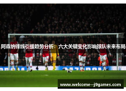 阿森纳锋线引援趋势分析:六大关键变化影响球队未来布局 阿森纳锋线引援趋势分析:六大关键变化影响球队未来布局