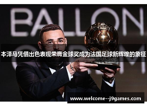 本泽马凭借出色表现荣膺金球奖成为法国足球新辉煌的象征 本泽马凭借出色表现荣膺金球奖成为法国足球新辉煌的象征