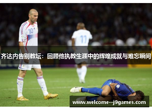 齐达内告别教坛：回顾他执教生涯中的辉煌成就与难忘瞬间