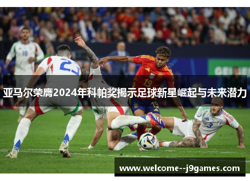 亚马尔荣膺2024年科帕奖揭示足球新星崛起与未来潜力
