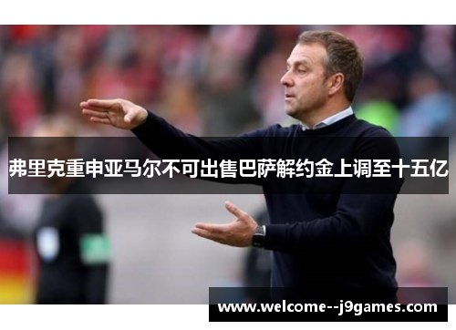 弗里克重申亚马尔不可出售巴萨解约金上调至十五亿