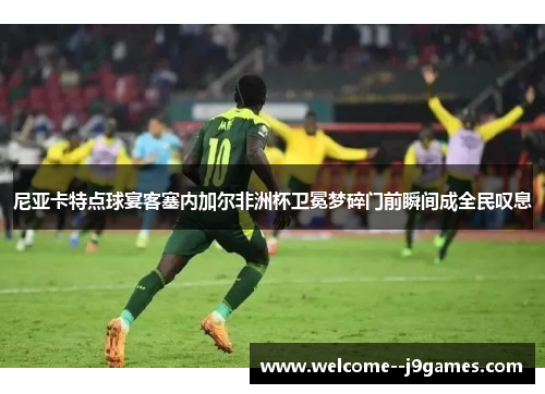 尼亚卡特点球宴客塞内加尔非洲杯卫冕梦碎门前瞬间成全民叹息 尼亚卡特点球宴客塞内加尔非洲杯卫冕梦碎门前瞬间成全民叹息