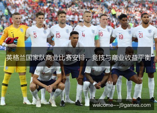 英格兰国家队商业比赛安排,竞技与商业收益平衡 英格兰国家队商业比赛安排,竞技与商业收益平衡